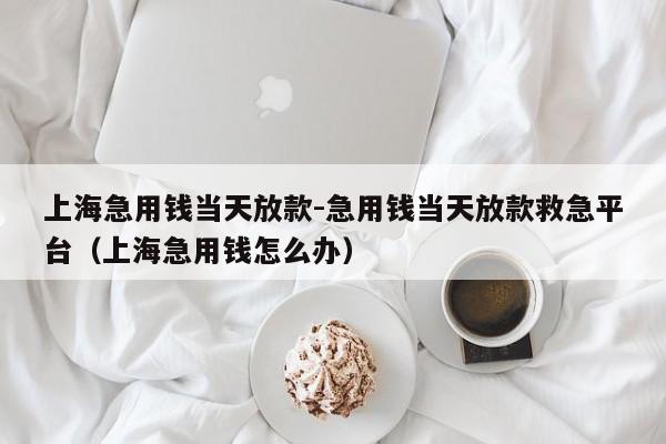 上海急用钱当天放款-急用钱当天放款救急平台（上海急用钱怎么办）