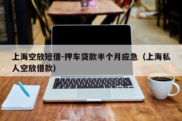 上海空放短借-押车贷款半个月应急（上海私人空放借款）